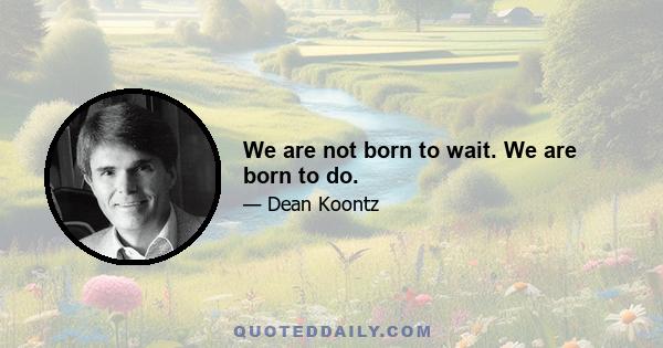 We are not born to wait. We are born to do.