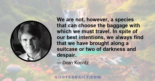 We are not, however, a species that can choose the baggage with which we must travel. In spite of our best intentions, we always find that we have brought along a suitcase or two of darkness and despair.