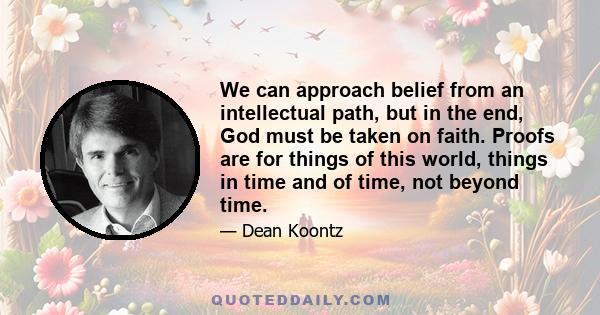 We can approach belief from an intellectual path, but in the end, God must be taken on faith. Proofs are for things of this world, things in time and of time, not beyond time.