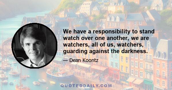 We have a responsibility to stand watch over one another, we are watchers, all of us, watchers, guarding against the darkness.