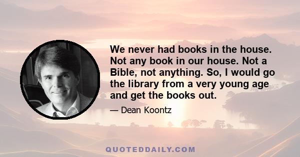 We never had books in the house. Not any book in our house. Not a Bible, not anything. So, I would go the library from a very young age and get the books out.