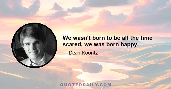 We wasn't born to be all the time scared, we was born happy.