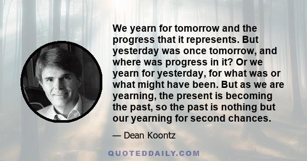 We yearn for tomorrow and the progress that it represents. But yesterday was once tomorrow, and where was progress in it? Or we yearn for yesterday, for what was or what might have been. But as we are yearning, the