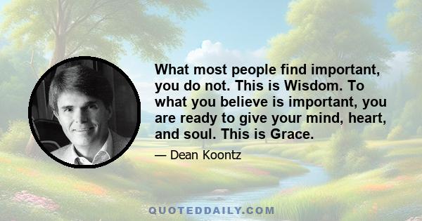 What most people find important, you do not. This is Wisdom. To what you believe is important, you are ready to give your mind, heart, and soul. This is Grace.