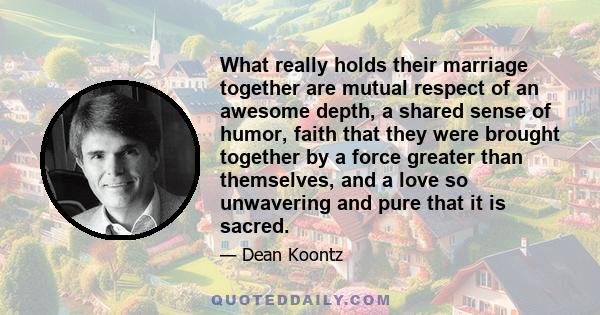 What really holds their marriage together are mutual respect of an awesome depth, a shared sense of humor, faith that they were brought together by a force greater than themselves, and a love so unwavering and pure that 