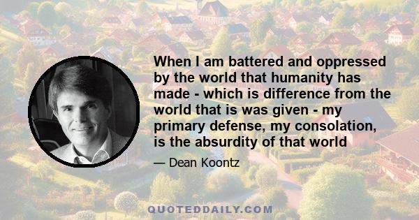 When I am battered and oppressed by the world that humanity has made - which is difference from the world that is was given - my primary defense, my consolation, is the absurdity of that world