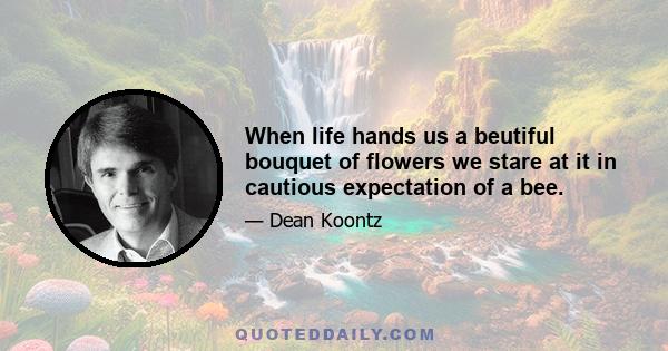 When life hands us a beutiful bouquet of flowers we stare at it in cautious expectation of a bee.