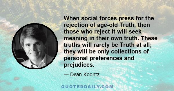 When social forces press for the rejection of age-old Truth, then those who reject it will seek meaning in their own truth. These truths will rarely be Truth at all; they will be only collections of personal preferences 