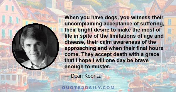 When you have dogs, you witness their uncomplaining acceptance of suffering, their bright desire to make the most of life in spite of the limitations of age and disease, their calm awareness of the approaching end when