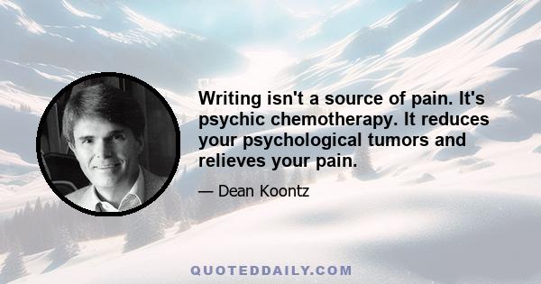 Writing isn't a source of pain. It's psychic chemotherapy. It reduces your psychological tumors and relieves your pain.