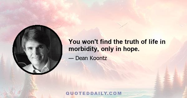 You won't find the truth of life in morbidity, only in hope.