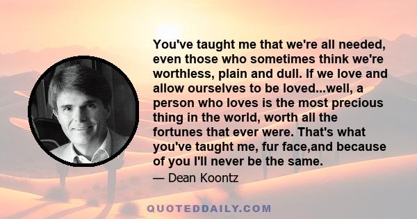 You've taught me that we're all needed, even those who sometimes think we're worthless, plain and dull. If we love and allow ourselves to be loved...well, a person who loves is the most precious thing in the world,