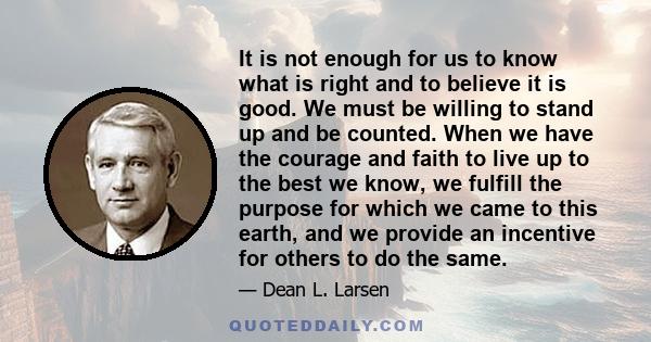 It is not enough for us to know what is right and to believe it is good. We must be willing to stand up and be counted. When we have the courage and faith to live up to the best we know, we fulfill the purpose for which 