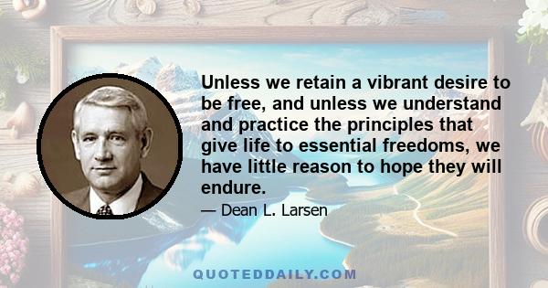 Unless we retain a vibrant desire to be free, and unless we understand and practice the principles that give life to essential freedoms, we have little reason to hope they will endure.