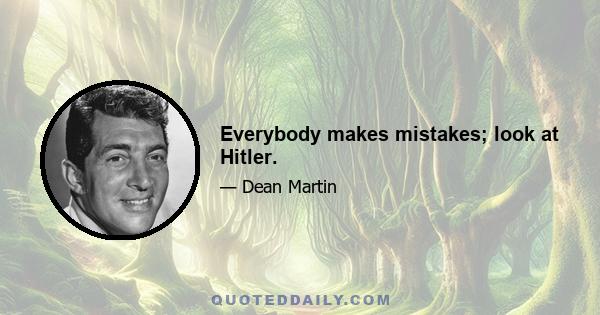 Everybody makes mistakes; look at Hitler.