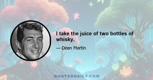 I take the juice of two bottles of whisky.