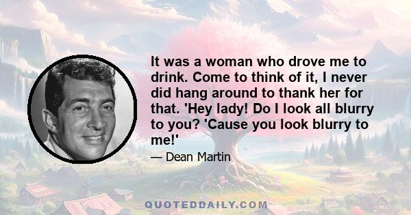 It was a woman who drove me to drink. Come to think of it, I never did hang around to thank her for that. 'Hey lady! Do I look all blurry to you? 'Cause you look blurry to me!'