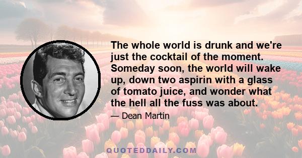 The whole world is drunk and we're just the cocktail of the moment. Someday soon, the world will wake up, down two aspirin with a glass of tomato juice, and wonder what the hell all the fuss was about.