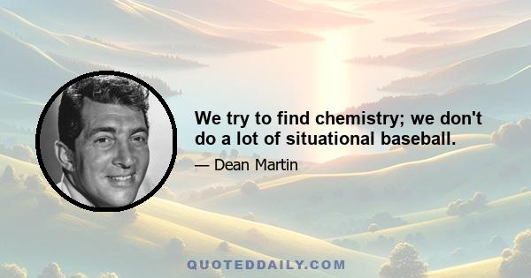 We try to find chemistry; we don't do a lot of situational baseball.