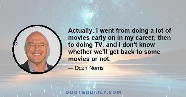 Actually, I went from doing a lot of movies early on in my career, then to doing TV, and I don't know whether we'll get back to some movies or not.