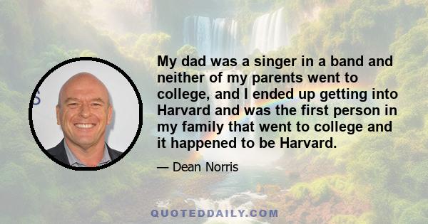 My dad was a singer in a band and neither of my parents went to college, and I ended up getting into Harvard and was the first person in my family that went to college and it happened to be Harvard.