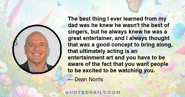 The best thing I ever learned from my dad was he knew he wasn't the best of singers, but he always knew he was a great entertainer, and I always thought that was a good concept to bring along, that ultimately acting is