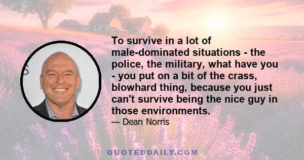 To survive in a lot of male-dominated situations - the police, the military, what have you - you put on a bit of the crass, blowhard thing, because you just can't survive being the nice guy in those environments.