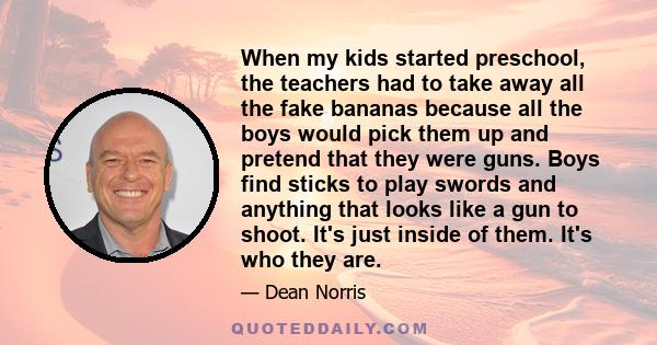 When my kids started preschool, the teachers had to take away all the fake bananas because all the boys would pick them up and pretend that they were guns. Boys find sticks to play swords and anything that looks like a