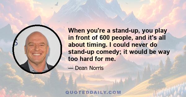 When you're a stand-up, you play in front of 600 people, and it's all about timing. I could never do stand-up comedy; it would be way too hard for me.