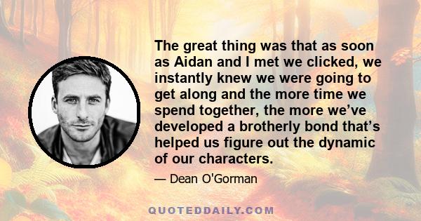 The great thing was that as soon as Aidan and I met we clicked, we instantly knew we were going to get along and the more time we spend together, the more we’ve developed a brotherly bond that’s helped us figure out the 