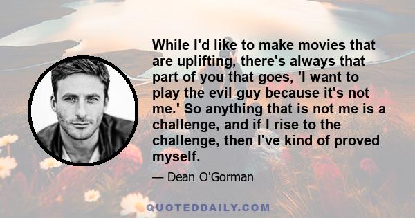 While I'd like to make movies that are uplifting, there's always that part of you that goes, 'I want to play the evil guy because it's not me.' So anything that is not me is a challenge, and if I rise to the challenge,