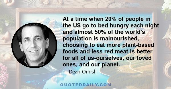 At a time when 20% of people in the US go to bed hungry each night and almost 50% of the world's population is malnourished, choosing to eat more plant-based foods and less red meat is better for all of us-ourselves,