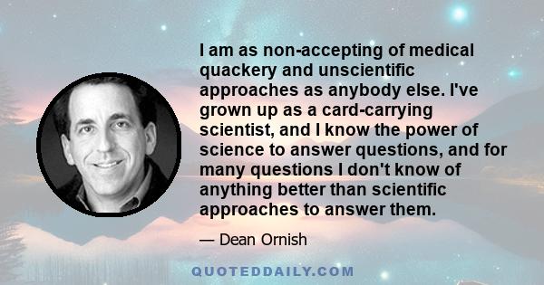 I am as non-accepting of medical quackery and unscientific approaches as anybody else. I've grown up as a card-carrying scientist, and I know the power of science to answer questions, and for many questions I don't know 