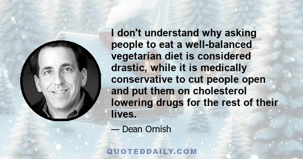 I don't understand why asking people to eat a well-balanced vegetarian diet is considered drastic, while it is medically conservative to cut people open and put them on cholesterol lowering drugs for the rest of their