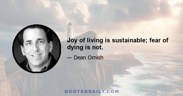 Joy of living is sustainable; fear of dying is not.