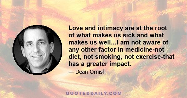 Love and intimacy are at the root of what makes us sick and what makes us well...I am not aware of any other factor in medicine-not diet, not smoking, not exercise-that has a greater impact.