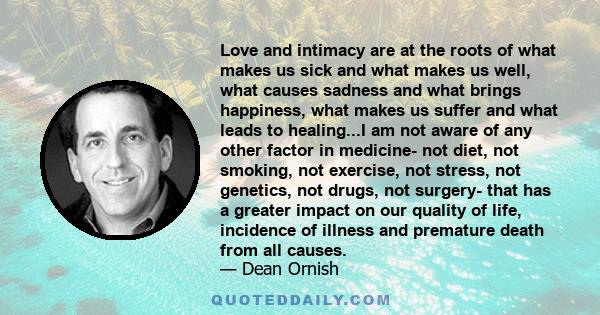 Love and intimacy are at the roots of what makes us sick and what makes us well, what causes sadness and what brings happiness, what makes us suffer and what leads to healing...I am not aware of any other factor in