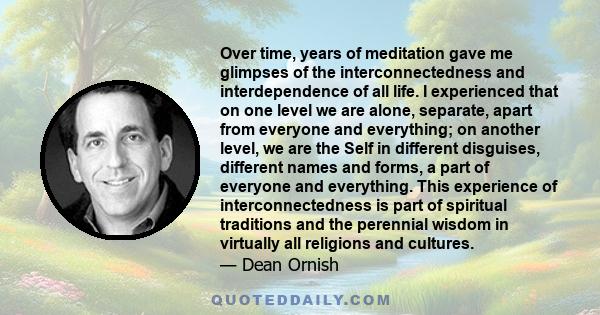 Over time, years of meditation gave me glimpses of the interconnectedness and interdependence of all life. I experienced that on one level we are alone, separate, apart from everyone and everything; on another level, we 