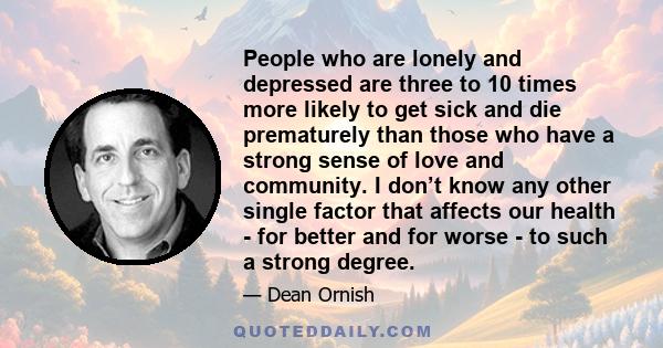 People who are lonely and depressed are three to 10 times more likely to get sick and die prematurely than those who have a strong sense of love and community. I don’t know any other single factor that affects our