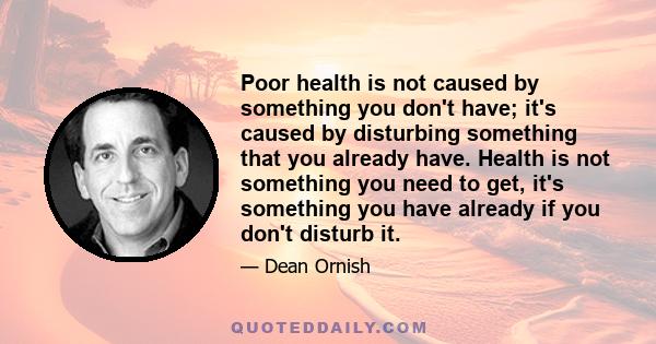 Poor health is not caused by something you don't have; it's caused by disturbing something that you already have. Health is not something you need to get, it's something you have already if you don't disturb it.