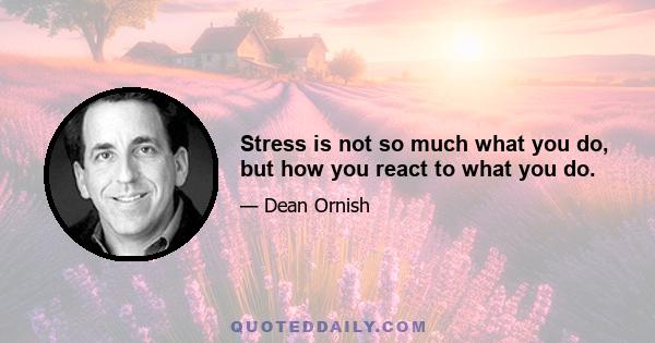 Stress is not so much what you do, but how you react to what you do.