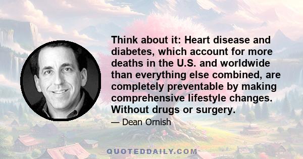 Think about it: Heart disease and diabetes, which account for more deaths in the U.S. and worldwide than everything else combined, are completely preventable by making comprehensive lifestyle changes. Without drugs or