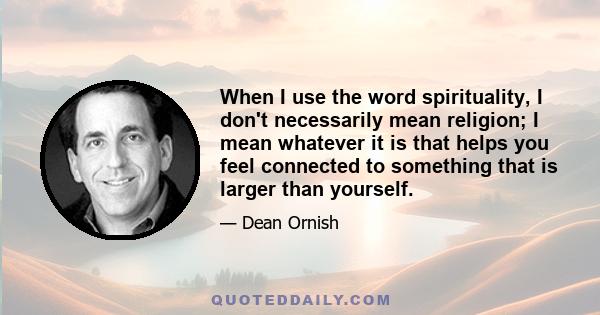 When I use the word spirituality, I don't necessarily mean religion; I mean whatever it is that helps you feel connected to something that is larger than yourself.