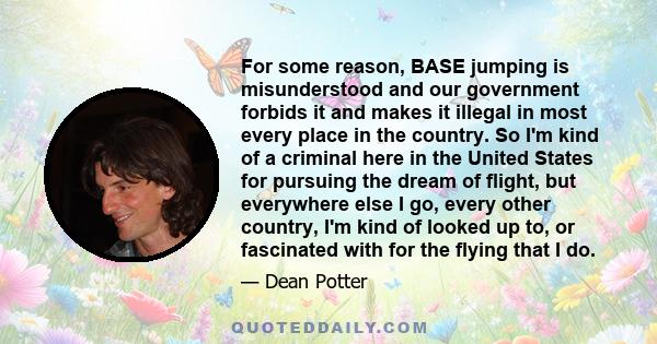 For some reason, BASE jumping is misunderstood and our government forbids it and makes it illegal in most every place in the country. So I'm kind of a criminal here in the United States for pursuing the dream of flight, 