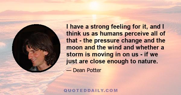 I have a strong feeling for it, and I think us as humans perceive all of that - the pressure change and the moon and the wind and whether a storm is moving in on us - if we just are close enough to nature.