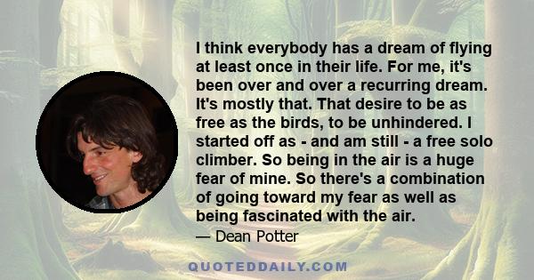 I think everybody has a dream of flying at least once in their life. For me, it's been over and over a recurring dream. It's mostly that. That desire to be as free as the birds, to be unhindered. I started off as - and