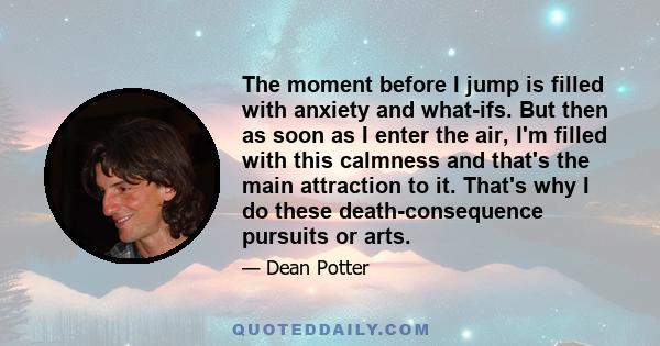 The moment before I jump is filled with anxiety and what-ifs. But then as soon as I enter the air, I'm filled with this calmness and that's the main attraction to it. That's why I do these death-consequence pursuits or