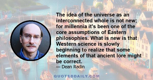 The idea of the universe as an interconnected whole is not new; for millennia it's been one of the core assumptions of Eastern philosophies. What is new is that Western science is slowly beginning to realize that some