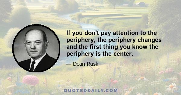 If you don't pay attention to the periphery, the periphery changes and the first thing you know the periphery is the center.