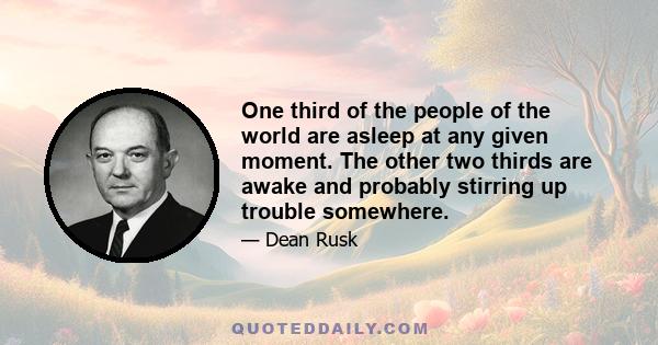 One third of the people of the world are asleep at any given moment. The other two thirds are awake and probably stirring up trouble somewhere.